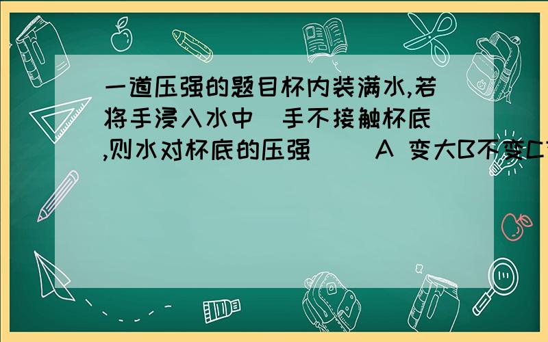 一道压强的题目杯内装满水,若将手浸入水中（手不接触杯底）,则水对杯底的压强（ ）A 变大B不变C变小D无法判断