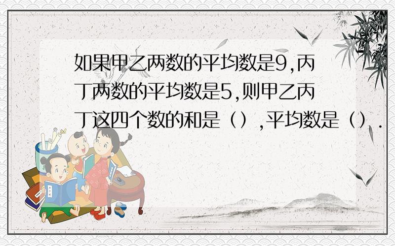 如果甲乙两数的平均数是9,丙丁两数的平均数是5,则甲乙丙丁这四个数的和是（）,平均数是（）.