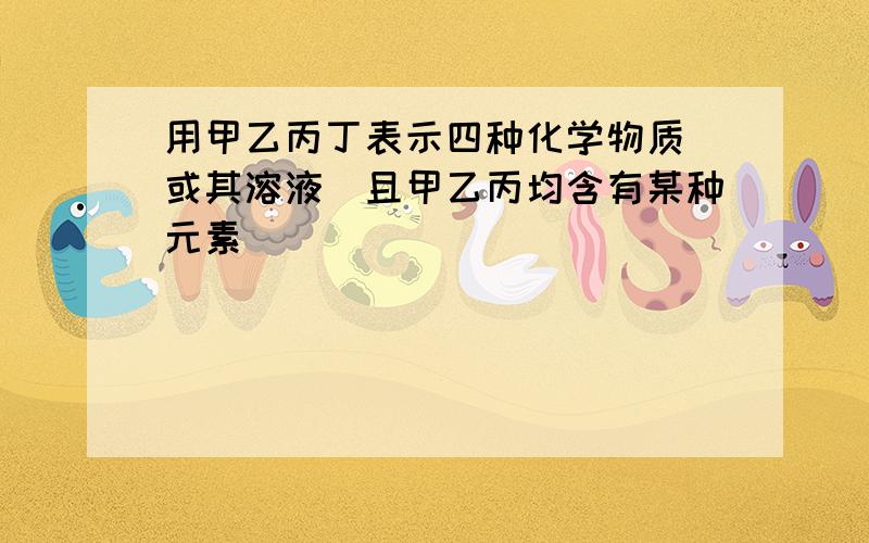 用甲乙丙丁表示四种化学物质(或其溶液)且甲乙丙均含有某种元素