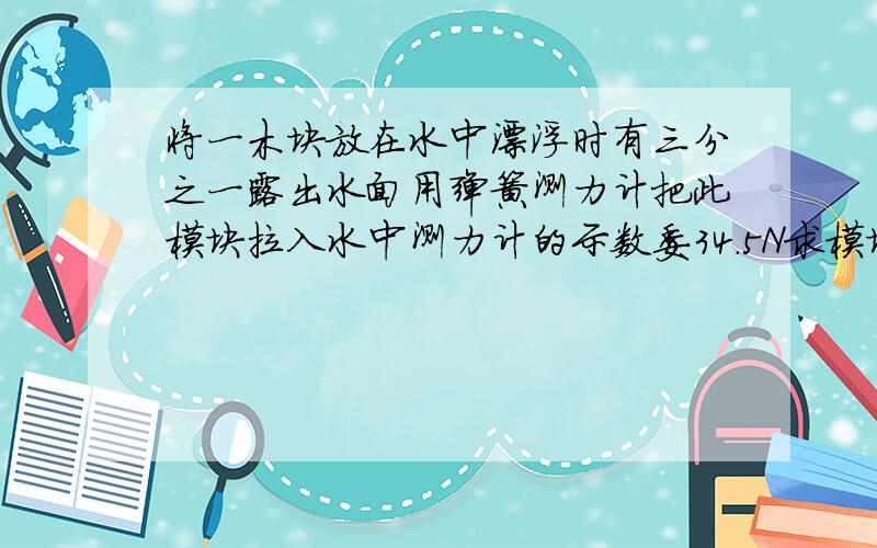 将一木块放在水中漂浮时有三分之一露出水面用弹簧测力计把此模块拉入水中测力计的示数委34.5N求模块的重力