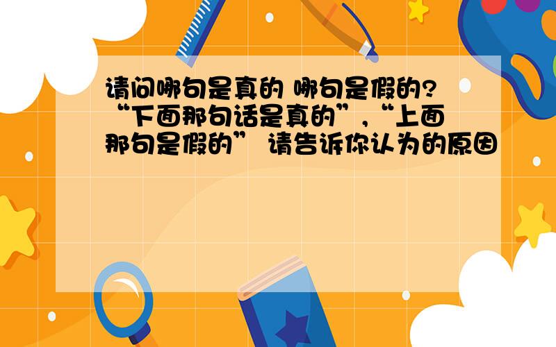 请问哪句是真的 哪句是假的?“下面那句话是真的”,“上面那句是假的” 请告诉你认为的原因