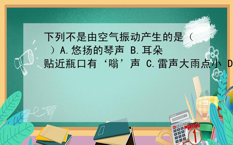 下列不是由空气振动产生的是（ ）A.悠扬的琴声 B.耳朵贴近瓶口有‘嗡’声 C.雷声大雨点小 D.水快速从瓶中