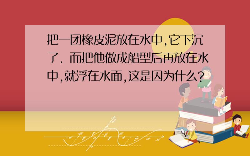 把一团橡皮泥放在水中,它下沉了．而把他做成船型后再放在水中,就浮在水面,这是因为什么?