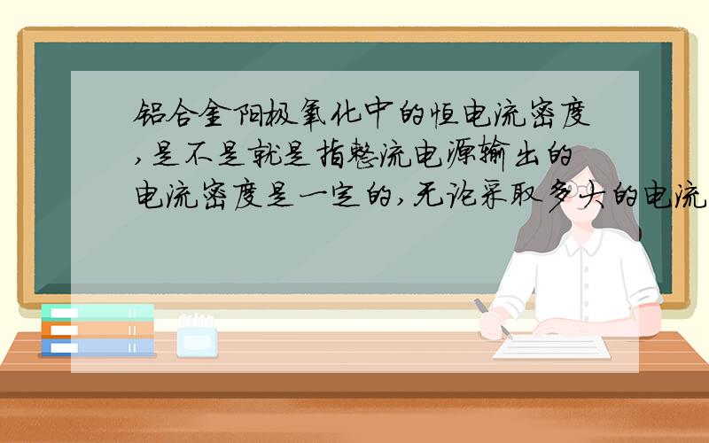 铝合金阳极氧化中的恒电流密度,是不是就是指整流电源输出的电流密度是一定的,无论采取多大的电流