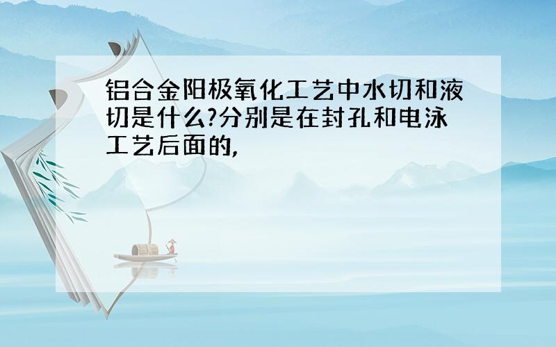 铝合金阳极氧化工艺中水切和液切是什么?分别是在封孔和电泳工艺后面的,