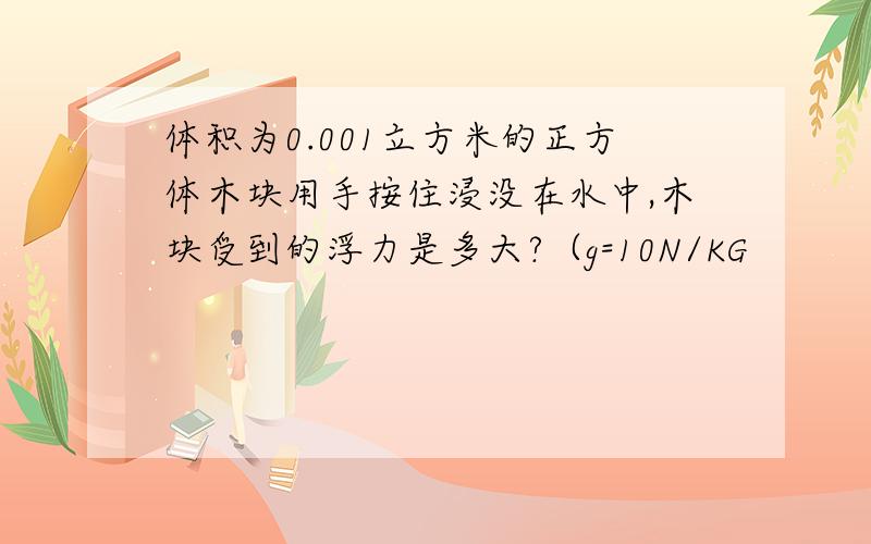 体积为0.001立方米的正方体木块用手按住浸没在水中,木块受到的浮力是多大?（g=10N/KG