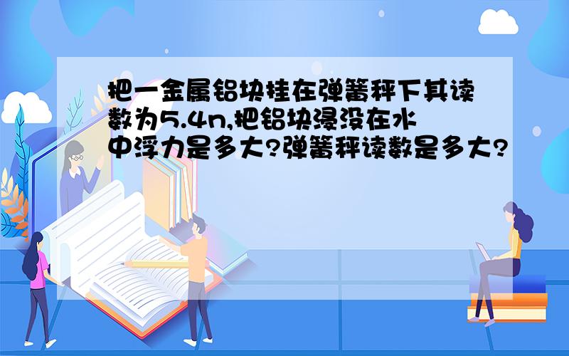 把一金属铝块挂在弹簧秤下其读数为5.4n,把铝块浸没在水中浮力是多大?弹簧秤读数是多大?