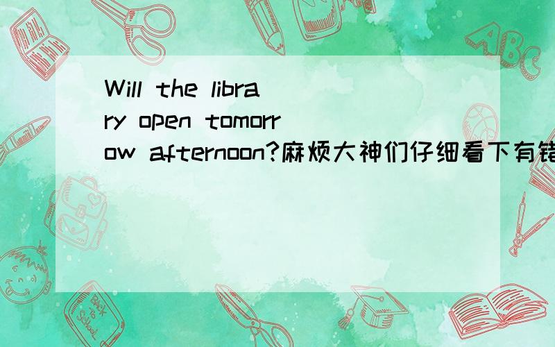 Will the library open tomorrow afternoon?麻烦大神们仔细看下有错吗?