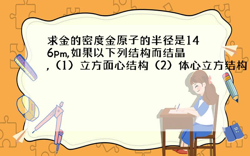 求金的密度金原子的半径是146pm,如果以下列结构而结晶,（1）立方面心结构（2）体心立方结构（3）简单立方结构试计算金