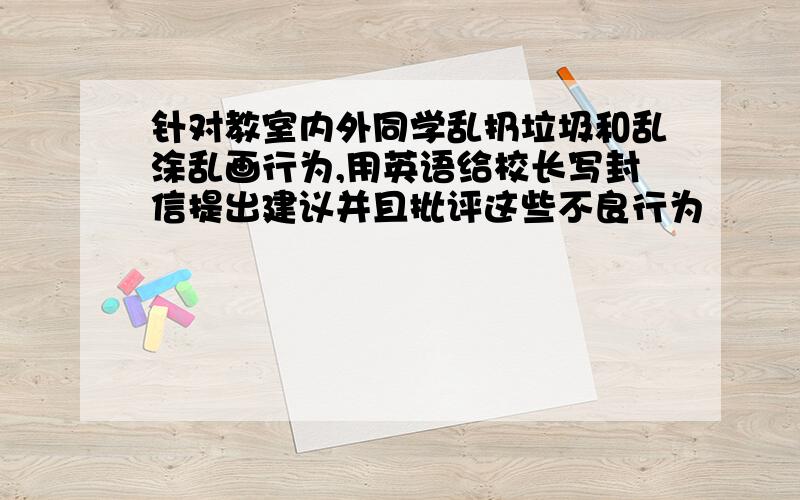 针对教室内外同学乱扔垃圾和乱涂乱画行为,用英语给校长写封信提出建议并且批评这些不良行为