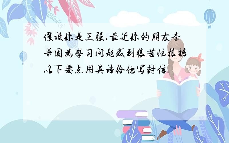 假设你是王强,最近你的朋友李华因为学习问题感到很苦恼根据以下要点用英语给他写封信.