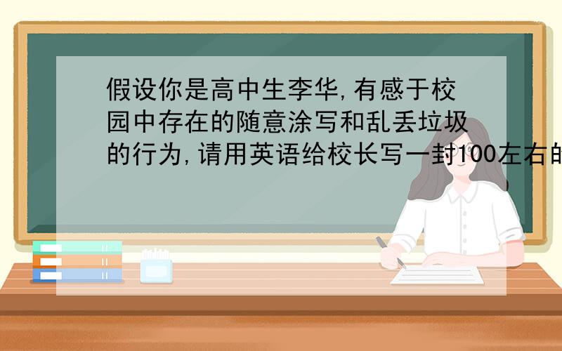 假设你是高中生李华,有感于校园中存在的随意涂写和乱丢垃圾的行为,请用英语给校长写一封100左右的词