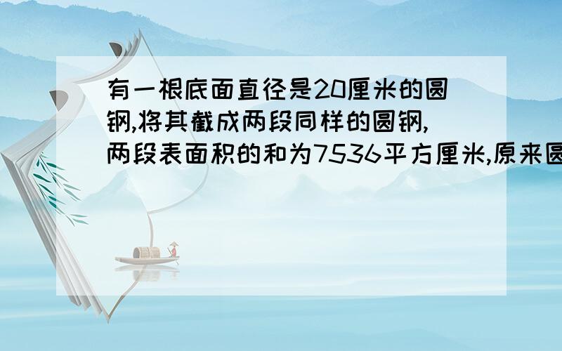 有一根底面直径是20厘米的圆钢,将其截成两段同样的圆钢,两段表面积的和为7536平方厘米,原来圆钢的高是