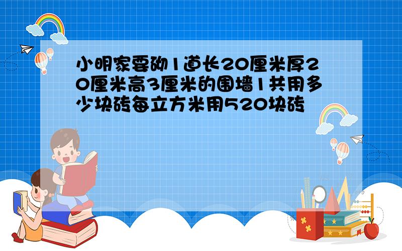 小明家要砌1道长20厘米厚20厘米高3厘米的围墙1共用多少块砖每立方米用520块砖