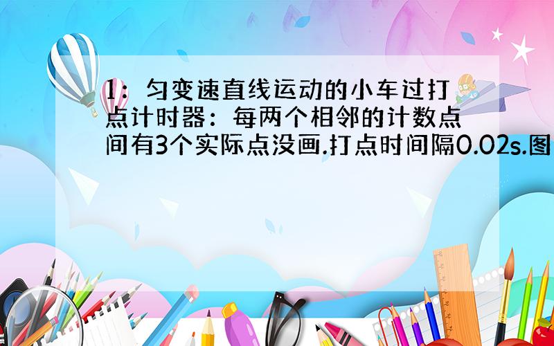 1：匀变速直线运动的小车过打点计时器：每两个相邻的计数点间有3个实际点没画.打点时间隔0.02s.图上的6个点之间的距离