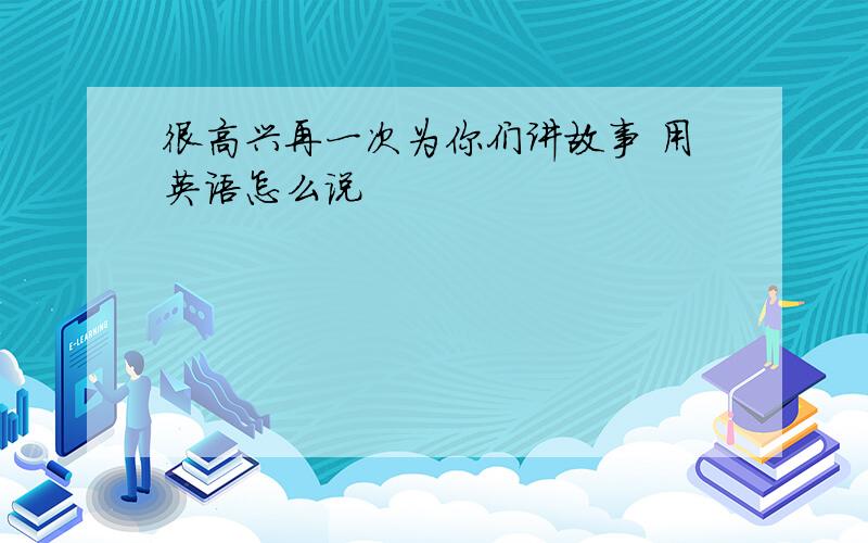 很高兴再一次为你们讲故事 用英语怎么说