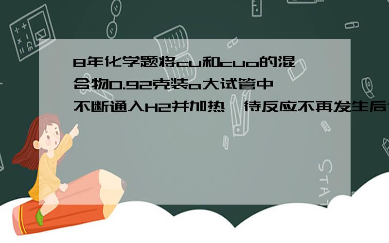 8年化学题将cu和cuo的混合物0.92克装a大试管中,不断通入H2并加热,待反应不再发生后停止加热,称量所得固体物0.