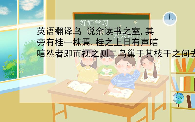 英语翻译鸟 说余读书之室,其旁有桂一株焉.桂之上日有声唁唁然者即而视之则二鸟巢于其枝干之间去地不五六尺人手能及之.巢大如