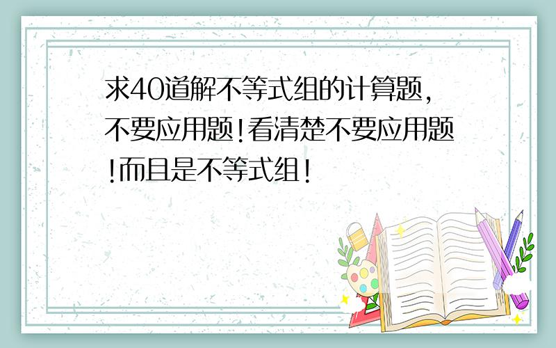 求40道解不等式组的计算题,不要应用题!看清楚不要应用题!而且是不等式组!