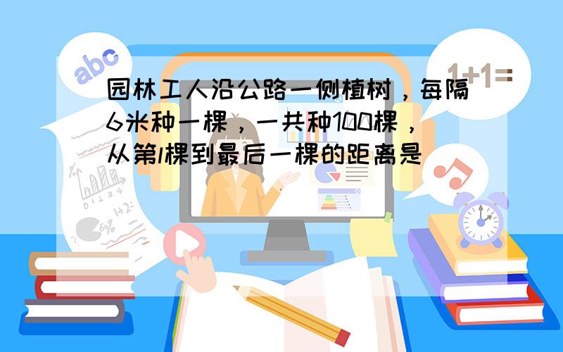 园林工人沿公路一侧植树，每隔6米种一棵，一共种100棵，从第l棵到最后一棵的距离是______米．