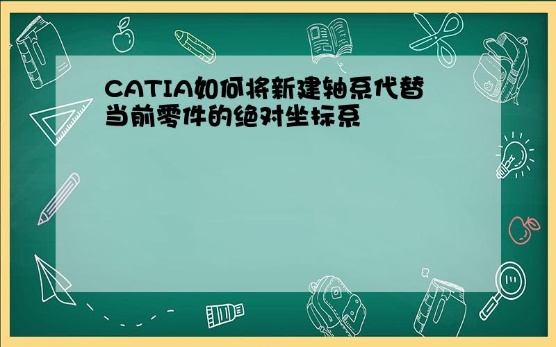 CATIA如何将新建轴系代替当前零件的绝对坐标系