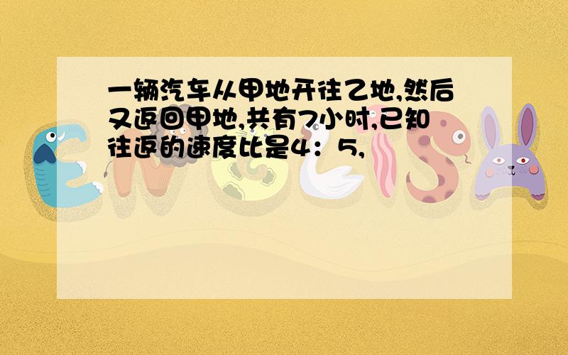 一辆汽车从甲地开往乙地,然后又返回甲地,共有7小时,已知往返的速度比是4：5,