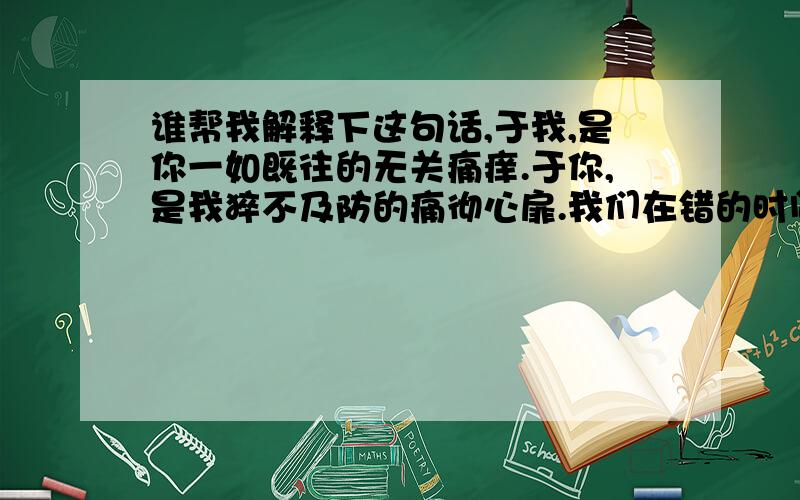 谁帮我解释下这句话,于我,是你一如既往的无关痛痒.于你,是我猝不及防的痛彻心扉.我们在错的时间里遇到对的人.看不见的花海