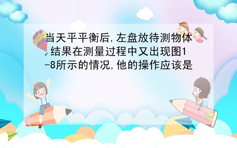 当天平平衡后,左盘放待测物体,结果在测量过程中又出现图1-8所示的情况,他的操作应该是