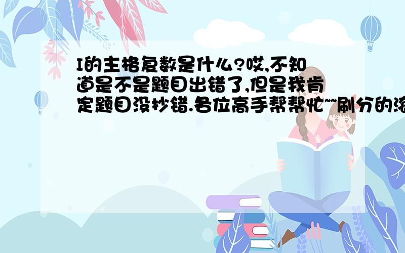 I的主格复数是什么?哎,不知道是不是题目出错了,但是我肯定题目没抄错.各位高手帮帮忙~~刷分的滚开!