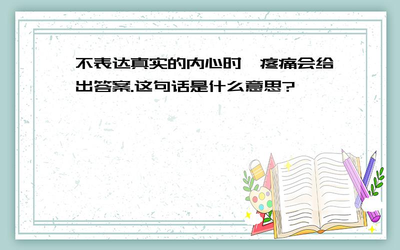 不表达真实的内心时,疼痛会给出答案.这句话是什么意思?