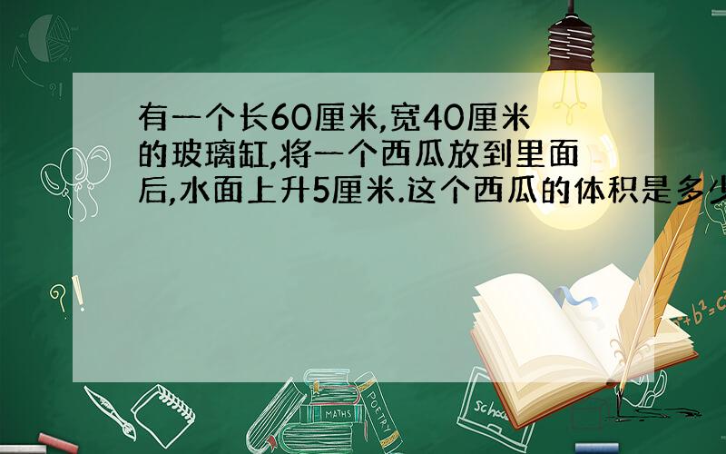 有一个长60厘米,宽40厘米的玻璃缸,将一个西瓜放到里面后,水面上升5厘米.这个西瓜的体积是多少立方分米?