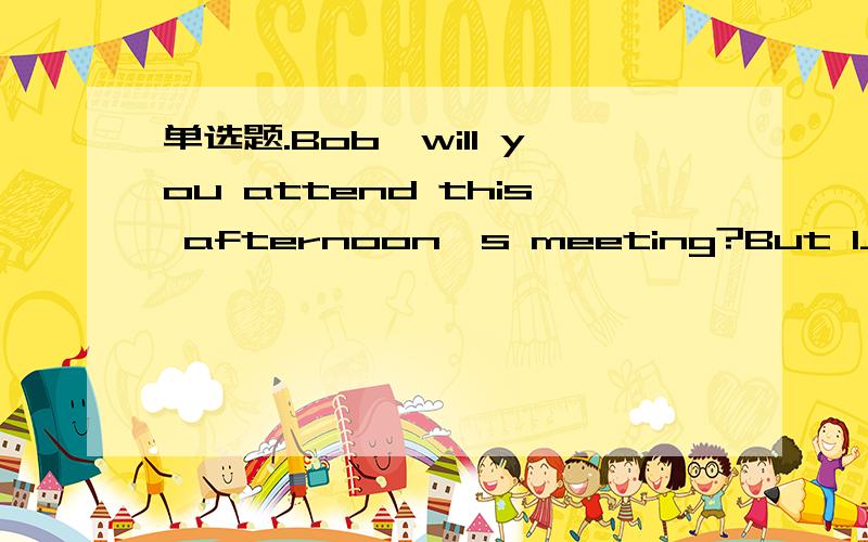 单选题.Bob,will you attend this afternoon's meeting?But I__(was