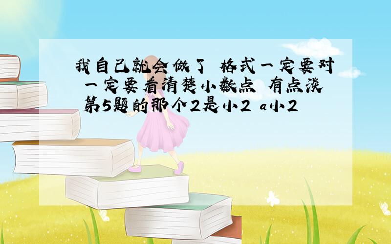 我自己就会做了 格式一定要对 一定要看清楚小数点 有点淡 第5题的那个2是小2 a小2