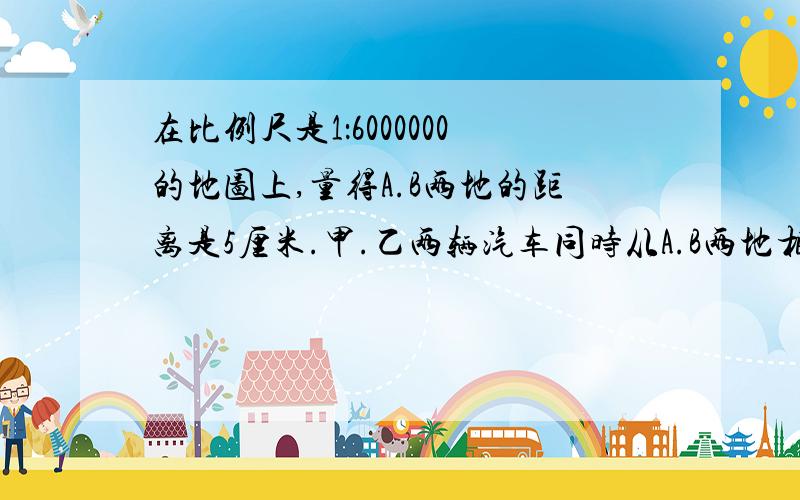 在比例尺是1：6000000的地图上,量得A.B两地的距离是5厘米.甲.乙两辆汽车同时从A.B两地相向而行,