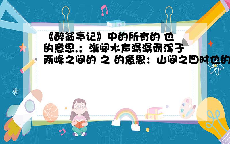 《醉翁亭记》中的所有的 也 的意思,；渐闻水声潺潺而泻于两峰之间的 之 的意思；山间之四时也的之的意思