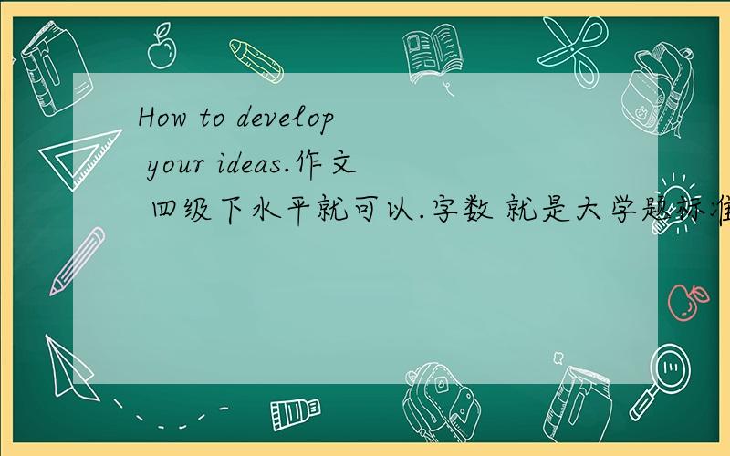 How to develop your ideas.作文 四级下水平就可以.字数 就是大学题标准就可以