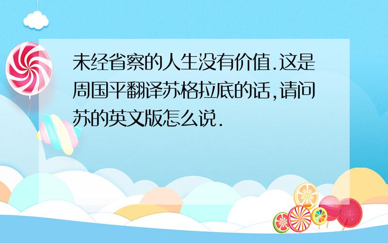 未经省察的人生没有价值.这是周国平翻译苏格拉底的话,请问苏的英文版怎么说.