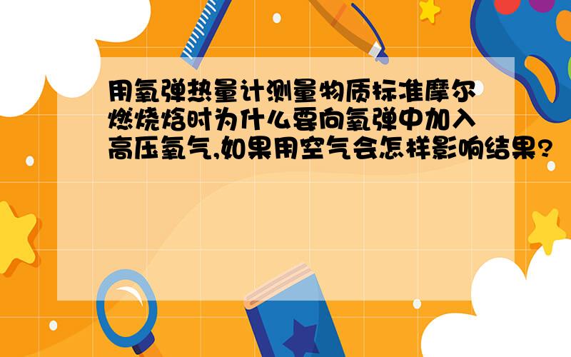 用氧弹热量计测量物质标准摩尔燃烧焓时为什么要向氧弹中加入高压氧气,如果用空气会怎样影响结果?