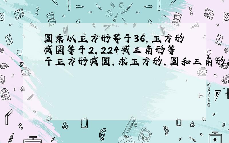 圆乘以正方形等于36,正方形减圆等于2,224减三角形等于正方形减圆,求正方形,圆和三角形各是多少?