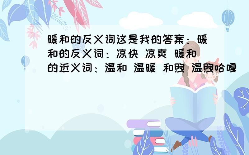 暖和的反义词这是我的答案：暖和的反义词：凉快 凉爽 暖和的近义词：温和 温暖 和煦 温煦哈嘎