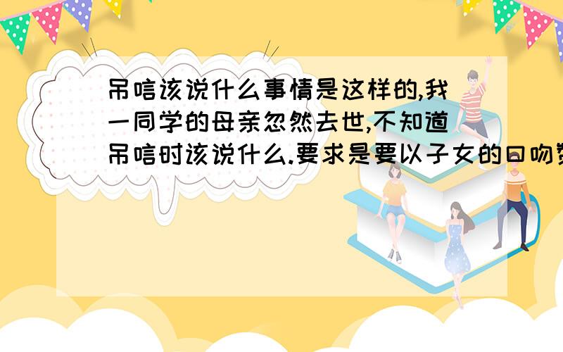 吊唁该说什么事情是这样的,我一同学的母亲忽然去世,不知道吊唁时该说什么.要求是要以子女的口吻赞颂母亲的伟大,还有是一个教