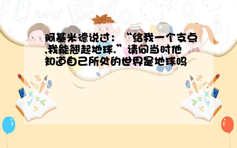 阿基米德说过：“给我一个支点,我能翘起地球.”请问当时他知道自己所处的世界是地球吗