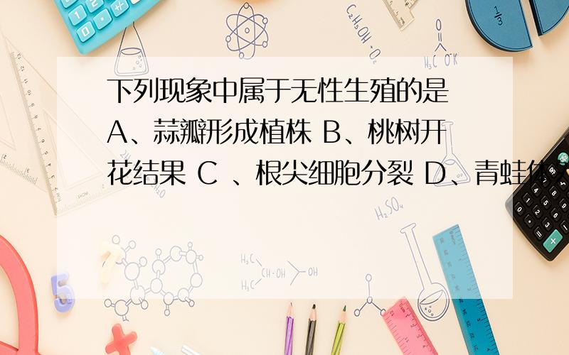 下列现象中属于无性生殖的是 A、蒜瓣形成植株 B、桃树开花结果 C 、根尖细胞分裂 D、青蛙体外受精