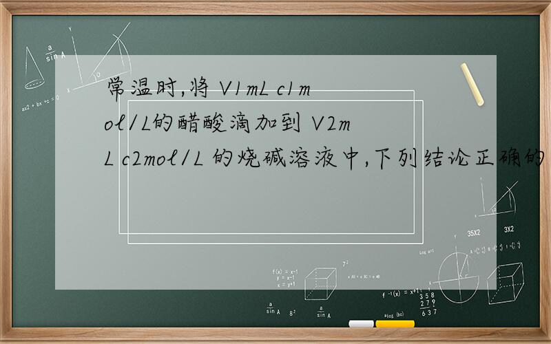 常温时,将 V1mL c1mol/L的醋酸滴加到 V2mL c2mol/L 的烧碱溶液中,下列结论正确的是