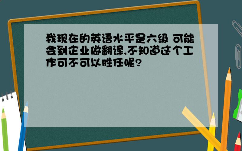 我现在的英语水平是六级 可能会到企业做翻译,不知道这个工作可不可以胜任呢?