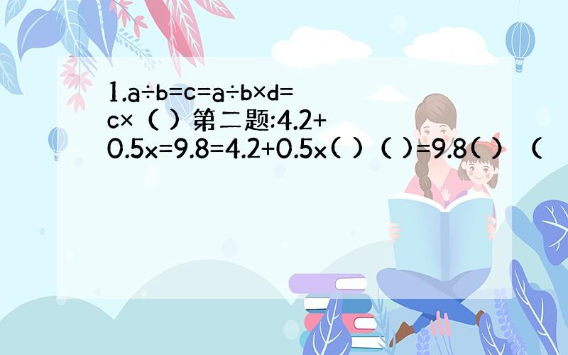 1.a÷b=c=a÷b×d=c×（ ) 第二题:4.2+0.5x=9.8=4.2+0.5x( )（ )=9.8( ）（