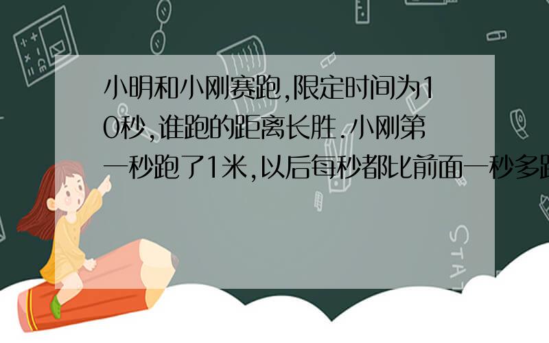 小明和小刚赛跑,限定时间为10秒,谁跑的距离长胜.小刚第一秒跑了1米,以后每秒都比前面一秒多跑0.1米；小明从始至终每秒