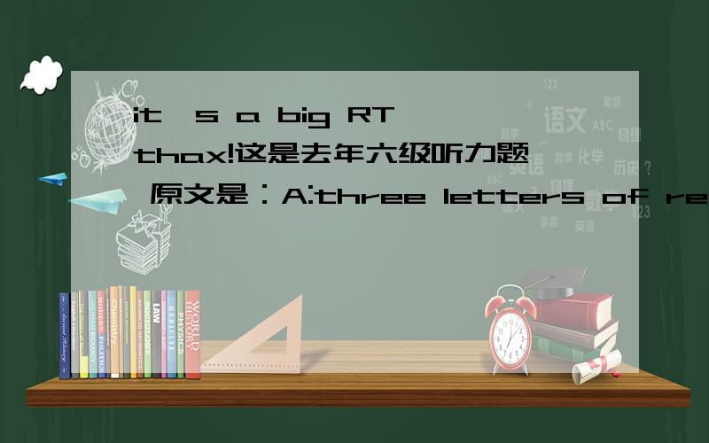 it's a big RT thax!这是去年六级听力题 原文是：A:three letters of recommen