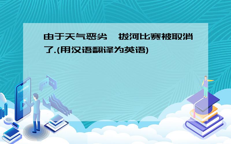 由于天气恶劣,拔河比赛被取消了.(用汉语翻译为英语)