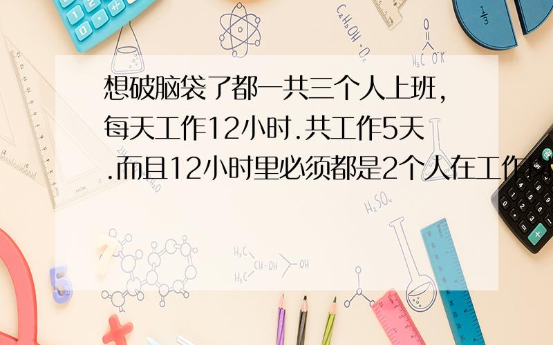 想破脑袋了都一共三个人上班,每天工作12小时.共工作5天.而且12小时里必须都是2个人在工作岗位上.请问这个班怎么上?如